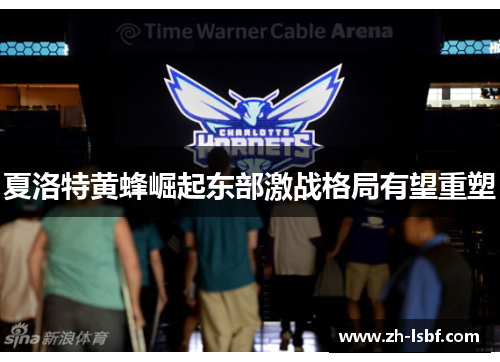 夏洛特黄蜂崛起东部激战格局有望重塑