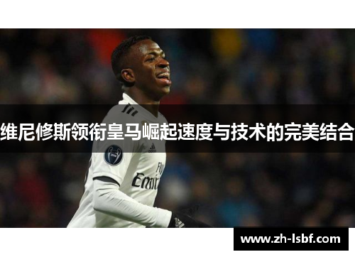 维尼修斯领衔皇马崛起速度与技术的完美结合