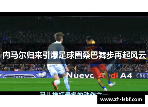内马尔归来引爆足球圈桑巴舞步再起风云